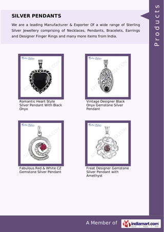 A Member of
SILVER PENDANTS
We are a leading Manufacturer & Exporter Of a wide range of Sterling
Silver Jewellery comprising of Necklaces, Pendants, Bracelets, Earrings
and Designer Finger Rings and many more items from India.
Romantic Heart Style
Silver Pendant With Black
Onyx
Vintage Designer Black
Onyx Gemstone Silver
Pendant
Fabulous Red & White CZ
Gemstone Silver Pendant
Freat Designer Gemstone
Silver Pendant with
Amethyst
Products
 