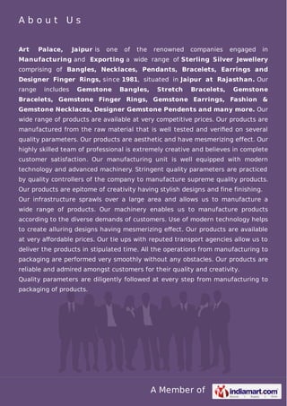 A Member of
A b o u t U s
Art Palace, Jaipur is one of the renowned companies engaged in
Manufacturing and Exporting a wide range of Sterling Silver Jewellery
comprising of Bangles, Necklaces, Pendants, Bracelets, Earrings and
Designer Finger Rings, since 1981, situated in Jaipur at Rajasthan. Our
range includes Gemstone Bangles, Stretch Bracelets, Gemstone
Bracelets, Gemstone Finger Rings, Gemstone Earrings, Fashion &
Gemstone Necklaces, Designer Gemstone Pendents and many more. Our
wide range of products are available at very competitive prices. Our products are
manufactured from the raw material that is well tested and veriﬁed on several
quality parameters. Our products are aesthetic and have mesmerizing effect. Our
highly skilled team of professional is extremely creative and believes in complete
customer satisfaction. Our manufacturing unit is well equipped with modern
technology and advanced machinery. Stringent quality parameters are practiced
by quality controllers of the company to manufacture supreme quality products.
Our products are epitome of creativity having stylish designs and fine finishing.
Our infrastructure sprawls over a large area and allows us to manufacture a
wide range of products. Our machinery enables us to manufacture products
according to the diverse demands of customers. Use of modern technology helps
to create alluring designs having mesmerizing eﬀect. Our products are available
at very aﬀordable prices. Our tie ups with reputed transport agencies allow us to
deliver the products in stipulated time. All the operations from manufacturing to
packaging are performed very smoothly without any obstacles. Our products are
reliable and admired amongst customers for their quality and creativity.
Quality parameters are diligently followed at every step from manufacturing to
packaging of products.
 