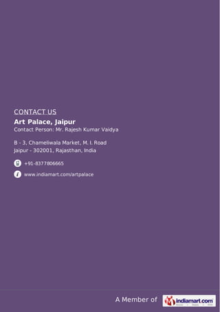 A Member of
CONTACT US
Art Palace, Jaipur
Contact Person: Mr. Rajesh Kumar Vaidya
B - 3, Chameliwala Market, M. I. Road
Jaipur - 302001, Rajasthan, India
+91-8377806665
www.indiamart.com/artpalace
 