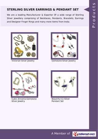 A Member of
STERLING SILVER EARRINGS & PENDANT SET
We are a leading Manufacturer & Exporter Of a wide range of Sterling
Silver Jewellery comprising of Necklaces, Pendants, Bracelets, Earrings
and Designer Finger Rings and many more items from India.
Victorian Silver Jewelry Gemstone Silver Jewelry
Cubic Zirconia Gemstone
Silver Jewelry
Beautiful Cz Silver
Pendant Set
Products
 