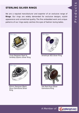 A Member of
STERLING SILVER RINGS
We are a reputed manufacturer and exporter of an exclusive range of
Rings. Our rings are widely demanded for exclusive designs, stylish
appearance and unmatched quality. The ﬁne embedded work and unique
patterns of our rings easily catches the eyes of fashion loving ladies.
Truly Designer Pearl &
Smokey Quartz Silver Ring
Amethyst 925 Silver Ring
Ethnic Designer Black
Onyx Gemstone Silver
Ring
Hot Red Onyx Silver
Gemstone Ring
Products
 