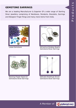 A Member of
GEMSTONE EARRINGS
We are a leading Manufacturer & Exporter Of a wide range of Sterling
Silver Jewellery comprising of Necklaces, Pendants, Bracelets, Earrings
and Designer Finger Rings and many more items from India.
Loose Gemstone Attractive Smokey Quartz
Gemstone Silver Earrings
Rocking Flower Style CZ
Gemstone Silver Earrings
Delicate Amethyst Zircon
Gemstone Silver Earrings
Products
 