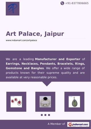 +91-8377806665
A Member of
Art Palace, Jaipur
www.indiamart.com/artpalace
We are a leading Manufacturer and Exporter of
Earrings, Necklaces, Pendants, Bracelets, Rings,
Gemstone and Bangles. We oﬀer a wide range of
products known for their supreme quality and are
available at very reasonable prices.
 