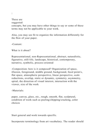 :
These are
suggested
concepts, but you may have other things to say or some of these
terms may not be applicable to your work.
Also, you may see fit to organize the information differently for
the flow of your paper.
-Content:
What is it about?
Representational, non-Representational, abstract, naturalistic,
figurative, still-life, landscape, historical, contemporary,
narrative, symbolic, process-oriented
-Composition: how is it composed? Organization of space,
illusion, foreground, middle ground, background, focal point/s,
flat space, atmospheric perspective, linear perspective, scale
reductions, overlap, static or dynamic, symmetry, asymmetry,
spiral, the direction of visual interest, interaction with the
viewer, size of the work
-Materials:
paper, canvas, glass, etc., rough, smooth, flat, sculptural,
condition of work such as peeling/chipping/cracking, color
choices
Start general and work towards specific.
Incorporate terminology from art vocabulary. The reader should
 