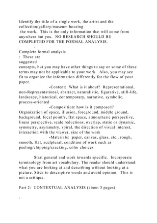 Identify the title of a single work, the artist and the
collection/gallery/museum housing
the work. This is the only information that will come from
anywhere but you. NO RESEARCH SHOULD BE
COMPLETED FOR THE FORMAL ANALYSIS.
-
Complete formal analysis
: These are
suggested
concepts, but you may have other things to say or some of these
terms may not be applicable to your work. Also, you may see
fit to organize the information differently for the flow of your
paper.
-Content: What is it about? Representational,
non-Representational, abstract, naturalistic, figurative, still-life,
landscape, historical, contemporary, narrative, symbolic,
process-oriented
-Composition: how is it composed?
Organization of space, illusion, foreground, middle ground,
background, focal point/s, flat space, atmospheric perspective,
linear perspective, scale reductions, overlap, static or dynamic,
symmetry, asymmetry, spiral, the direction of visual interest,
interaction with the viewer, size of the work
-Materials: paper, canvas, glass, etc., rough,
smooth, flat, sculptural, condition of work such as
peeling/chipping/cracking, color choices
Start general and work towards specific. Incorporate
terminology from art vocabulary. The reader should understand
what you are looking at and describing without looking at a
picture. Stick to descriptive words and avoid opinion. This is
not a critique.
Part 2: CONTEXTUAL ANALYSIS (about 3 pages)
-
 
