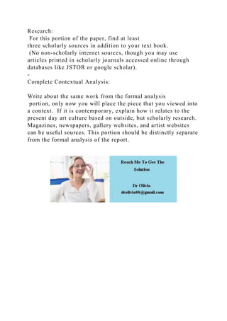 Research:
For this portion of the paper, find at least
three scholarly sources in addition to your text book.
(No non-scholarly internet sources, though you may use
articles printed in scholarly journals accessed online through
databases like JSTOR or google scholar).
-
Complete Contextual Analysis:
Write about the same work from the formal analysis
portion, only now you will place the piece that you viewed into
a context. If it is contemporary, explain how it relates to the
present day art culture based on outside, but scholarly research.
Magazines, newspapers, gallery websites, and artist websites
can be useful sources. This portion should be distinctly separate
from the formal analysis of the report.
 
