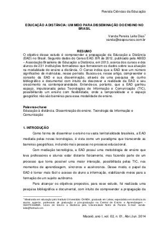 Revista Ciências da Educação
Maceió, ano I, vol. 02, n. 01, Abr./Jun. 2014
EDUCAÇÃO A DISTÂNCIA: UM MEIO PARA DISSEMINAÇÃO DO ENSINO NO
BRASIL
Vanda Pereira Leite Dias1
vanda@ceapcursos.com.br
RESUMO
O objetivo desse estudo é compreender a propagação da Educação a Distância
(EAD) no Brasil. Segundo dados do Censo EAD. BR de 2012, publicado pela ABED
– Associação Brasileira de Educação a Distância, em 2013, acerca dos cursos e dos
alunos de 231 instituições formadoras que forneceram os dados sobre sua atuação
na modalidade do ensino a distância. O Censo indica que a EAD teve um número
significativo de matriculas, nesse período. Buscou-se, nesse artigo, compreender o
conceito da EAD e sua disseminação, através de uma pesquisa de cunho
bibliográfico e documental com intuito de descrever a realidade da EAD e seu
crescimento na contemporaneidade. Entende-se, portanto, que a EAD ganhou
espaço, impulsionada pelas Tecnologias de Informação e Comunicação (TIC),
possibilitando um ensino com flexibilidade, onde a temporalidade e o espaço
geográfico não são barreiras para essa modalidade de ensino.
Palavras-chave
Educação à distância. Disseminação do ensino. Tecnologia da Informação e
Comunicação
1. INTRODUÇÃO
Como forma de disseminar o ensino na vasta territorialidade brasileira, a EAD
mediada pelas novas tecnologias, é vista como um paradigma que transcende as
barreiras geográficas, incluindo mais pessoas no processo educacional.
Com mediação tecnológica, a EAD possui uma metodologia de ensino que
leva professores e alunos estar distante fisicamente, mas fazendo parte de um
processo que torna possível uma maior interação, possibilitada pelas TIC, nos
momentos de aprendizagem, síncronos e assíncronos. Desse modo, o papel da
EAD é tornar mais fácil o acesso do aluno a informação, viabilizando meios para a
formação de um sujeito autônomo.
Para alcançar os objetivos propostos, para esse estudo, foi realizada uma
pesquisa bibliográfica e documental, com intuito de compreender a propagação da
1
Mestranda em educação pelo Instituto Universitário CHAEH, graduada em Letras, especialista em docência do
ensino superior, professora de graduação e pós-graduação na Central de Ensino e Aprendizagem –
CEAP/CESAMA, tutora de Ensino a Distância pela Universidade Norte do Paraná. E-mail: vanda-
leite@hotmail.com
 