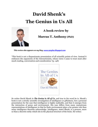David Shenk’s
The Genius in Us All
This review also appears on my blog, www.22cplus.blogspot.com
“This book is not a dispassionate presentation of all scientific points of view. Instead it
embraces the arguments of the Interactionists, whose views I came to trust most after
much reading, conversation and consideration.”(p. 148)
So writes David Shenk in The Genius in All of Us, and true to his word he is. Shenk’s
book is not a strictly scientific investigation of intelligence or giftedness, but a personal
presentation for the case that intelligence is highly malleable, and that it emerges from
the interaction of genes and environment. His case differs from many mainstream
representations of intelligence in that he finds environment plays a far greater role than
many intelligence theorists acknowledge. Intelligence, states Shenk, is a process, more
so than a discrete entity which sits in the physical structure of the brain. He writes:
A book review by
Marcus T. Anthony (PhD)
 