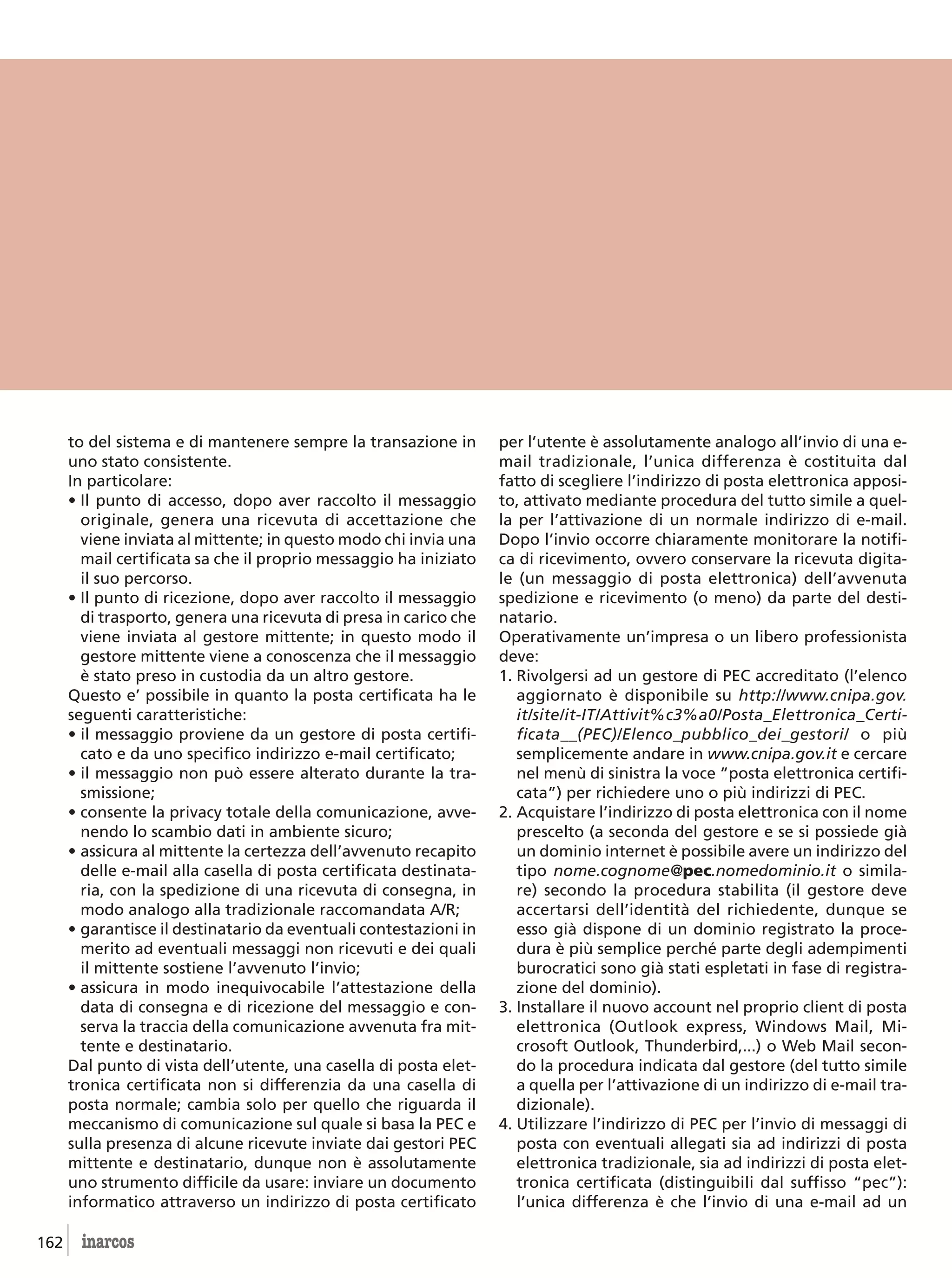 to del sistema e di mantenere sempre la transazione in        per l’utente è assolutamente analogo all’invio di una e-
      uno stato consistente.                                        mail tradizionale, l’unica differenza è costituita dal
      In particolare:                                               fatto di scegliere l’indirizzo di posta elettronica apposi-
      • Il punto di accesso, dopo aver raccolto il messaggio        to, attivato mediante procedura del tutto simile a quel-
        originale, genera una ricevuta di accettazione che          la per l’attivazione di un normale indirizzo di e-mail.
        viene inviata al mittente; in questo modo chi invia una     Dopo l’invio occorre chiaramente monitorare la notifi-
        mail certificata sa che il proprio messaggio ha iniziato    ca di ricevimento, ovvero conservare la ricevuta digita-
        il suo percorso.                                            le (un messaggio di posta elettronica) dell’avvenuta
      • Il punto di ricezione, dopo aver raccolto il messaggio      spedizione e ricevimento (o meno) da parte del desti-
        di trasporto, genera una ricevuta di presa in carico che    natario.
        viene inviata al gestore mittente; in questo modo il        Operativamente un’impresa o un libero professionista
        gestore mittente viene a conoscenza che il messaggio        deve:
        è stato preso in custodia da un altro gestore.              1. Rivolgersi ad un gestore di PEC accreditato (l’elenco
      Questo e’ possibile in quanto la posta certificata ha le         aggiornato è disponibile su http://www.cnipa.gov.
      seguenti caratteristiche:                                        it/site/it-IT/Attivit%c3%a0/Posta_Elettronica_Certi-
      • il messaggio proviene da un gestore di posta certifi-          ficata__(PEC)/Elenco_pubblico_dei_gestori/ o più
        cato e da uno specifico indirizzo e-mail certificato;          semplicemente andare in www.cnipa.gov.it e cercare
      • il messaggio non può essere alterato durante la tra-           nel menù di sinistra la voce “posta elettronica certifi-
        smissione;                                                     cata”) per richiedere uno o più indirizzi di PEC.
      • consente la privacy totale della comunicazione, avve-       2. Acquistare l’indirizzo di posta elettronica con il nome
        nendo lo scambio dati in ambiente sicuro;                      prescelto (a seconda del gestore e se si possiede già
      • assicura al mittente la certezza dell’avvenuto recapito        un dominio internet è possibile avere un indirizzo del
        delle e-mail alla casella di posta certificata destinata-      tipo nome.cognome@pec.nomedominio.it o simila-
        ria, con la spedizione di una ricevuta di consegna, in         re) secondo la procedura stabilita (il gestore deve
        modo analogo alla tradizionale raccomandata A/R;               accertarsi dell’identità del richiedente, dunque se
      • garantisce il destinatario da eventuali contestazioni in       esso già dispone di un dominio registrato la proce-
        merito ad eventuali messaggi non ricevuti e dei quali          dura è più semplice perché parte degli adempimenti
        il mittente sostiene l’avvenuto l’invio;                       burocratici sono già stati espletati in fase di registra-
      • assicura in modo inequivocabile l’attestazione della           zione del dominio).
        data di consegna e di ricezione del messaggio e con-        3. Installare il nuovo account nel proprio client di posta
        serva la traccia della comunicazione avvenuta fra mit-         elettronica (Outlook express, Windows Mail, Mi-
        tente e destinatario.                                          crosoft Outlook, Thunderbird,...) o Web Mail secon-
      Dal punto di vista dell’utente, una casella di posta elet-       do la procedura indicata dal gestore (del tutto simile
      tronica certificata non si differenzia da una casella di         a quella per l’attivazione di un indirizzo di e-mail tra-
      posta normale; cambia solo per quello che riguarda il            dizionale).
      meccanismo di comunicazione sul quale si basa la PEC e        4. Utilizzare l’indirizzo di PEC per l’invio di messaggi di
      sulla presenza di alcune ricevute inviate dai gestori PEC        posta con eventuali allegati sia ad indirizzi di posta
      mittente e destinatario, dunque non è assolutamente              elettronica tradizionale, sia ad indirizzi di posta elet-
      uno strumento difficile da usare: inviare un documento           tronica certificata (distinguibili dal suffisso “pec”):
      informatico attraverso un indirizzo di posta certificato         l’unica differenza è che l’invio di una e-mail ad un

162     inarcos
 