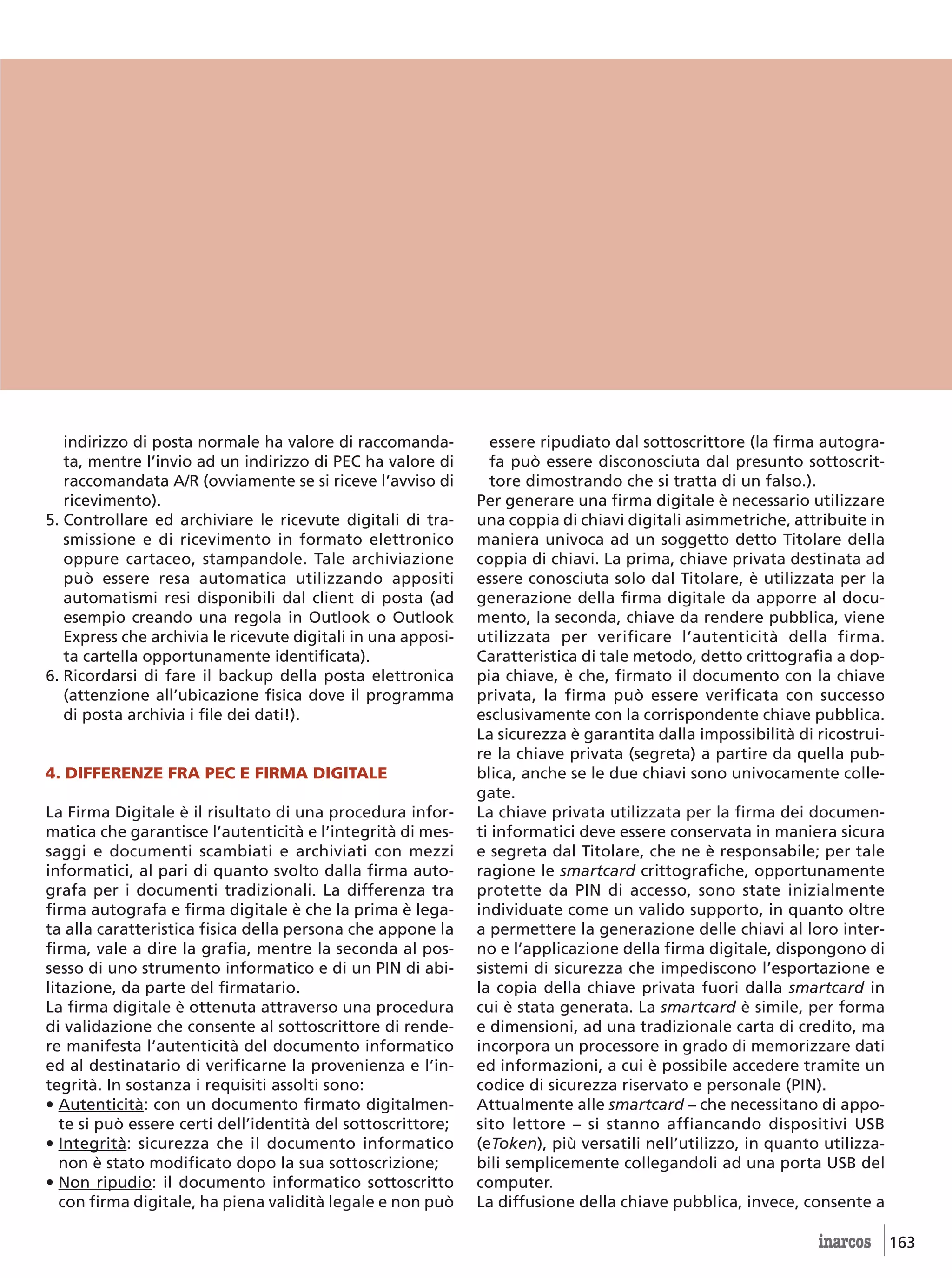 indirizzo di posta normale ha valore di raccomanda-          essere ripudiato dal sottoscrittore (la firma autogra-
   ta, mentre l’invio ad un indirizzo di PEC ha valore di       fa può essere disconosciuta dal presunto sottoscrit-
   raccomandata A/R (ovviamente se si riceve l’avviso di        tore dimostrando che si tratta di un falso.).
   ricevimento).                                              Per generare una firma digitale è necessario utilizzare
5. Controllare ed archiviare le ricevute digitali di tra-     una coppia di chiavi digitali asimmetriche, attribuite in
   smissione e di ricevimento in formato elettronico          maniera univoca ad un soggetto detto Titolare della
   oppure cartaceo, stampandole. Tale archiviazione           coppia di chiavi. La prima, chiave privata destinata ad
   può essere resa automatica utilizzando appositi            essere conosciuta solo dal Titolare, è utilizzata per la
   automatismi resi disponibili dal client di posta (ad       generazione della firma digitale da apporre al docu-
   esempio creando una regola in Outlook o Outlook            mento, la seconda, chiave da rendere pubblica, viene
   Express che archivia le ricevute digitali in una apposi-   utilizzata per verificare l’autenticità della firma.
   ta cartella opportunamente identificata).                  Caratteristica di tale metodo, detto crittografia a dop-
6. Ricordarsi di fare il backup della posta elettronica       pia chiave, è che, firmato il documento con la chiave
   (attenzione all’ubicazione fisica dove il programma        privata, la firma può essere verificata con successo
   di posta archivia i file dei dati!).                       esclusivamente con la corrispondente chiave pubblica.
                                                              La sicurezza è garantita dalla impossibilità di ricostrui-
                                                              re la chiave privata (segreta) a partire da quella pub-
4. DIFFERENZE FRA PEC E FIRMA DIGITALE                        blica, anche se le due chiavi sono univocamente colle-
                                                              gate.
La Firma Digitale è il risultato di una procedura infor-      La chiave privata utilizzata per la firma dei documen-
matica che garantisce l’autenticità e l’integrità di mes-     ti informatici deve essere conservata in maniera sicura
saggi e documenti scambiati e archiviati con mezzi            e segreta dal Titolare, che ne è responsabile; per tale
informatici, al pari di quanto svolto dalla firma auto-       ragione le smartcard crittografiche, opportunamente
grafa per i documenti tradizionali. La differenza tra         protette da PIN di accesso, sono state inizialmente
firma autografa e firma digitale è che la prima è lega-       individuate come un valido supporto, in quanto oltre
ta alla caratteristica fisica della persona che appone la     a permettere la generazione delle chiavi al loro inter-
firma, vale a dire la grafia, mentre la seconda al pos-       no e l’applicazione della firma digitale, dispongono di
sesso di uno strumento informatico e di un PIN di abi-        sistemi di sicurezza che impediscono l’esportazione e
litazione, da parte del firmatario.                           la copia della chiave privata fuori dalla smartcard in
La firma digitale è ottenuta attraverso una procedura         cui è stata generata. La smartcard è simile, per forma
di validazione che consente al sottoscrittore di rende-       e dimensioni, ad una tradizionale carta di credito, ma
re manifesta l’autenticità del documento informatico          incorpora un processore in grado di memorizzare dati
ed al destinatario di verificarne la provenienza e l’in-      ed informazioni, a cui è possibile accedere tramite un
tegrità. In sostanza i requisiti assolti sono:                codice di sicurezza riservato e personale (PIN).
• Autenticità: con un documento firmato digitalmen-           Attualmente alle smartcard – che necessitano di appo-
   te si può essere certi dell’identità del sottoscrittore;   sito lettore – si stanno affiancando dispositivi USB
• Integrità: sicurezza che il documento informatico           (eToken), più versatili nell’utilizzo, in quanto utilizza-
   non è stato modificato dopo la sua sottoscrizione;         bili semplicemente collegandoli ad una porta USB del
• Non ripudio: il documento informatico sottoscritto          computer.
   con firma digitale, ha piena validità legale e non può     La diffusione della chiave pubblica, invece, consente a

                                                                                                              inarcos 163
 