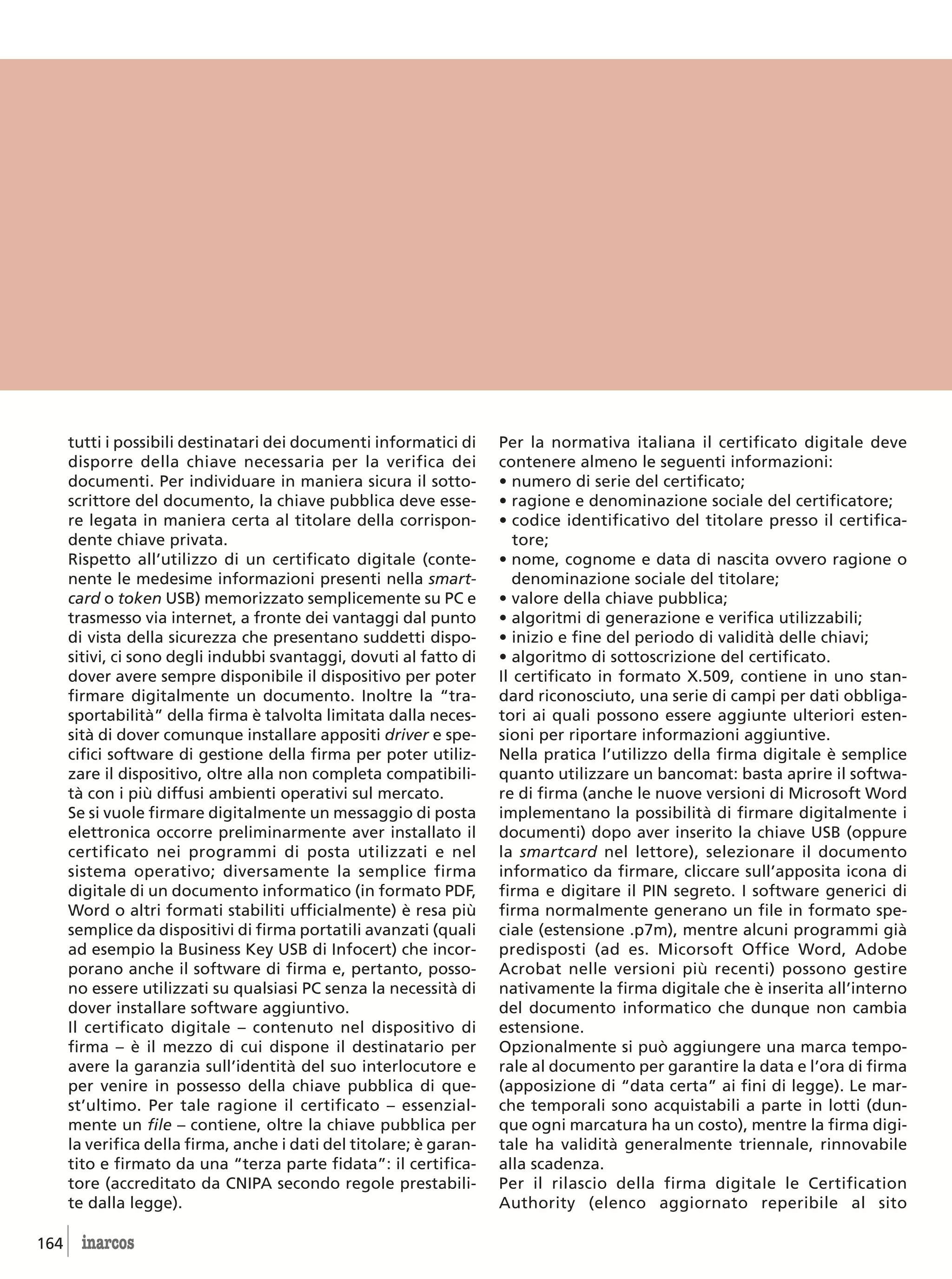 tutti i possibili destinatari dei documenti informatici di     Per la normativa italiana il certificato digitale deve
      disporre della chiave necessaria per la verifica dei           contenere almeno le seguenti informazioni:
      documenti. Per individuare in maniera sicura il sotto-         • numero di serie del certificato;
      scrittore del documento, la chiave pubblica deve esse-         • ragione e denominazione sociale del certificatore;
      re legata in maniera certa al titolare della corrispon-        • codice identificativo del titolare presso il certifica-
      dente chiave privata.                                             tore;
      Rispetto all’utilizzo di un certificato digitale (conte-       • nome, cognome e data di nascita ovvero ragione o
      nente le medesime informazioni presenti nella smart-              denominazione sociale del titolare;
      card o token USB) memorizzato semplicemente su PC e            • valore della chiave pubblica;
      trasmesso via internet, a fronte dei vantaggi dal punto        • algoritmi di generazione e verifica utilizzabili;
      di vista della sicurezza che presentano suddetti dispo-        • inizio e fine del periodo di validità delle chiavi;
      sitivi, ci sono degli indubbi svantaggi, dovuti al fatto di    • algoritmo di sottoscrizione del certificato.
      dover avere sempre disponibile il dispositivo per poter        Il certificato in formato X.509, contiene in uno stan-
      firmare digitalmente un documento. Inoltre la “tra-            dard riconosciuto, una serie di campi per dati obbliga-
      sportabilità” della firma è talvolta limitata dalla neces-     tori ai quali possono essere aggiunte ulteriori esten-
      sità di dover comunque installare appositi driver e spe-       sioni per riportare informazioni aggiuntive.
      cifici software di gestione della firma per poter utiliz-      Nella pratica l’utilizzo della firma digitale è semplice
      zare il dispositivo, oltre alla non completa compatibili-      quanto utilizzare un bancomat: basta aprire il softwa-
      tà con i più diffusi ambienti operativi sul mercato.           re di firma (anche le nuove versioni di Microsoft Word
      Se si vuole firmare digitalmente un messaggio di posta         implementano la possibilità di firmare digitalmente i
      elettronica occorre preliminarmente aver installato il         documenti) dopo aver inserito la chiave USB (oppure
      certificato nei programmi di posta utilizzati e nel            la smartcard nel lettore), selezionare il documento
      sistema operativo; diversamente la semplice firma              informatico da firmare, cliccare sull’apposita icona di
      digitale di un documento informatico (in formato PDF,          firma e digitare il PIN segreto. I software generici di
      Word o altri formati stabiliti ufficialmente) è resa più       firma normalmente generano un file in formato spe-
      semplice da dispositivi di firma portatili avanzati (quali     ciale (estensione .p7m), mentre alcuni programmi già
      ad esempio la Business Key USB di Infocert) che incor-         predisposti (ad es. Micorsoft Office Word, Adobe
      porano anche il software di firma e, pertanto, posso-          Acrobat nelle versioni più recenti) possono gestire
      no essere utilizzati su qualsiasi PC senza la necessità di     nativamente la firma digitale che è inserita all’interno
      dover installare software aggiuntivo.                          del documento informatico che dunque non cambia
      Il certificato digitale – contenuto nel dispositivo di         estensione.
      firma – è il mezzo di cui dispone il destinatario per          Opzionalmente si può aggiungere una marca tempo-
      avere la garanzia sull’identità del suo interlocutore e        rale al documento per garantire la data e l’ora di firma
      per venire in possesso della chiave pubblica di que-           (apposizione di “data certa” ai fini di legge). Le mar-
      st’ultimo. Per tale ragione il certificato – essenzial-        che temporali sono acquistabili a parte in lotti (dun-
      mente un file – contiene, oltre la chiave pubblica per         que ogni marcatura ha un costo), mentre la firma digi-
      la verifica della firma, anche i dati del titolare; è garan-   tale ha validità generalmente triennale, rinnovabile
      tito e firmato da una “terza parte fidata”: il certifica-      alla scadenza.
      tore (accreditato da CNIPA secondo regole prestabili-          Per il rilascio della firma digitale le Certification
      te dalla legge).                                               Authority (elenco aggiornato reperibile al sito

164     inarcos
 