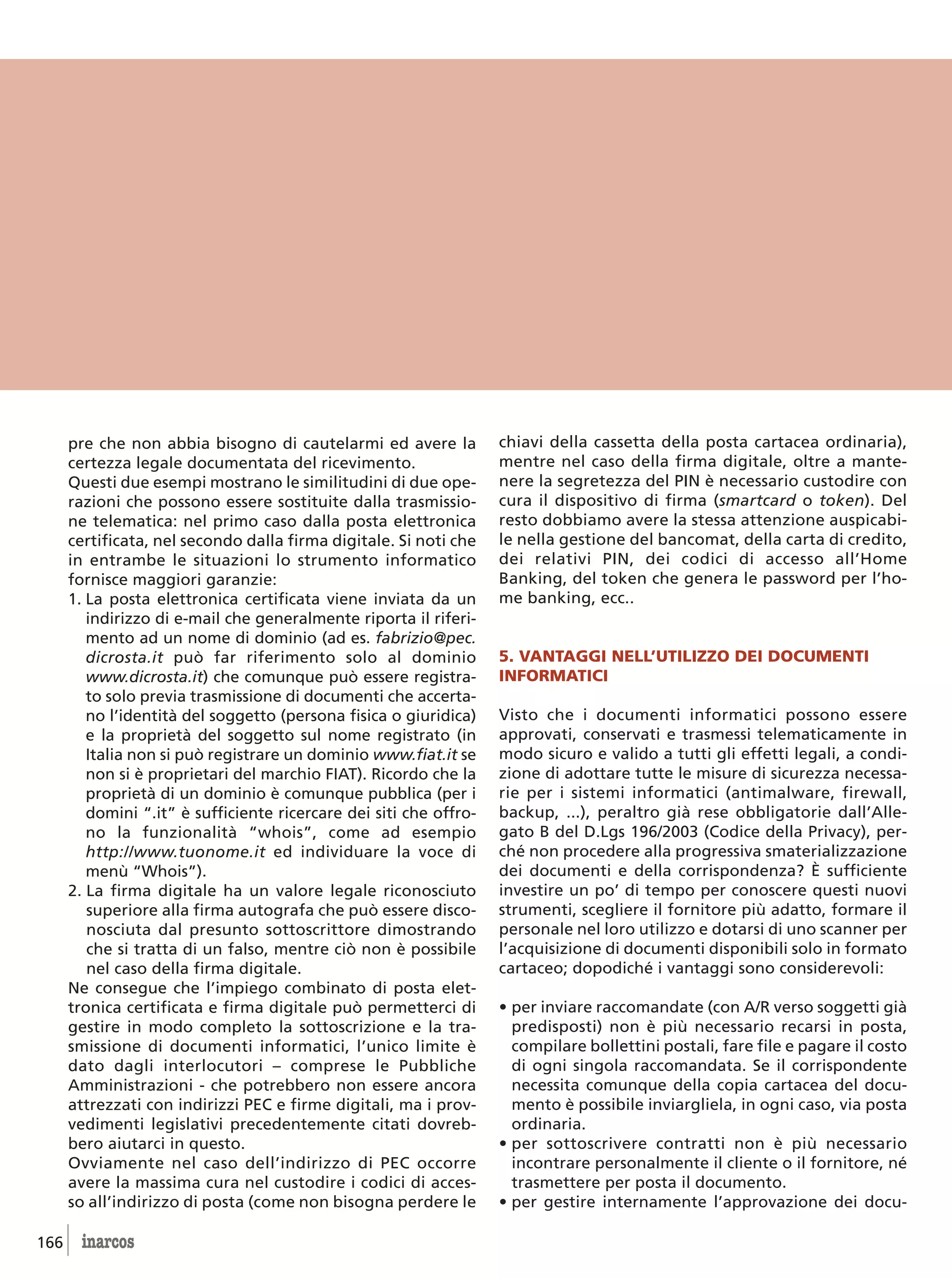 pre che non abbia bisogno di cautelarmi ed avere la           chiavi della cassetta della posta cartacea ordinaria),
      certezza legale documentata del ricevimento.                  mentre nel caso della firma digitale, oltre a mante-
      Questi due esempi mostrano le similitudini di due ope-        nere la segretezza del PIN è necessario custodire con
      razioni che possono essere sostituite dalla trasmissio-       cura il dispositivo di firma (smartcard o token). Del
      ne telematica: nel primo caso dalla posta elettronica         resto dobbiamo avere la stessa attenzione auspicabi-
      certificata, nel secondo dalla firma digitale. Si noti che    le nella gestione del bancomat, della carta di credito,
      in entrambe le situazioni lo strumento informatico            dei relativi PIN, dei codici di accesso all’Home
      fornisce maggiori garanzie:                                   Banking, del token che genera le password per l’ho-
      1. La posta elettronica certificata viene inviata da un       me banking, ecc..
         indirizzo di e-mail che generalmente riporta il riferi-
         mento ad un nome di dominio (ad es. fabrizio@pec.
         dicrosta.it può far riferimento solo al dominio            5. VANTAGGI NELL’UTILIZZO DEI DOCUMENTI
         www.dicrosta.it) che comunque può essere registra-         INFORMATICI
         to solo previa trasmissione di documenti che accerta-
         no l’identità del soggetto (persona fisica o giuridica)    Visto che i documenti informatici possono essere
         e la proprietà del soggetto sul nome registrato (in        approvati, conservati e trasmessi telematicamente in
         Italia non si può registrare un dominio www.fiat.it se     modo sicuro e valido a tutti gli effetti legali, a condi-
         non si è proprietari del marchio FIAT). Ricordo che la     zione di adottare tutte le misure di sicurezza necessa-
         proprietà di un dominio è comunque pubblica (per i         rie per i sistemi informatici (antimalware, firewall,
         domini “.it” è sufficiente ricercare dei siti che offro-   backup, ...), peraltro già rese obbligatorie dall’Alle-
         no la funzionalità “whois”, come ad esempio                gato B del D.Lgs 196/2003 (Codice della Privacy), per-
         http://www.tuonome.it ed individuare la voce di            ché non procedere alla progressiva smaterializzazione
         menù “Whois”).                                             dei documenti e della corrispondenza? È sufficiente
      2. La firma digitale ha un valore legale riconosciuto         investire un po’ di tempo per conoscere questi nuovi
         superiore alla firma autografa che può essere disco-       strumenti, scegliere il fornitore più adatto, formare il
         nosciuta dal presunto sottoscrittore dimostrando           personale nel loro utilizzo e dotarsi di uno scanner per
         che si tratta di un falso, mentre ciò non è possibile      l’acquisizione di documenti disponibili solo in formato
         nel caso della firma digitale.                             cartaceo; dopodiché i vantaggi sono considerevoli:
      Ne consegue che l’impiego combinato di posta elet-
      tronica certificata e firma digitale può permetterci di       • per inviare raccomandate (con A/R verso soggetti già
      gestire in modo completo la sottoscrizione e la tra-            predisposti) non è più necessario recarsi in posta,
      smissione di documenti informatici, l’unico limite è            compilare bollettini postali, fare file e pagare il costo
      dato dagli interlocutori – comprese le Pubbliche                di ogni singola raccomandata. Se il corrispondente
      Amministrazioni - che potrebbero non essere ancora              necessita comunque della copia cartacea del docu-
      attrezzati con indirizzi PEC e firme digitali, ma i prov-       mento è possibile inviargliela, in ogni caso, via posta
      vedimenti legislativi precedentemente citati dovreb-            ordinaria.
      bero aiutarci in questo.                                      • per sottoscrivere contratti non è più necessario
      Ovviamente nel caso dell’indirizzo di PEC occorre               incontrare personalmente il cliente o il fornitore, né
      avere la massima cura nel custodire i codici di acces-          trasmettere per posta il documento.
      so all’indirizzo di posta (come non bisogna perdere le        • per gestire internamente l’approvazione dei docu-

166     inarcos
 