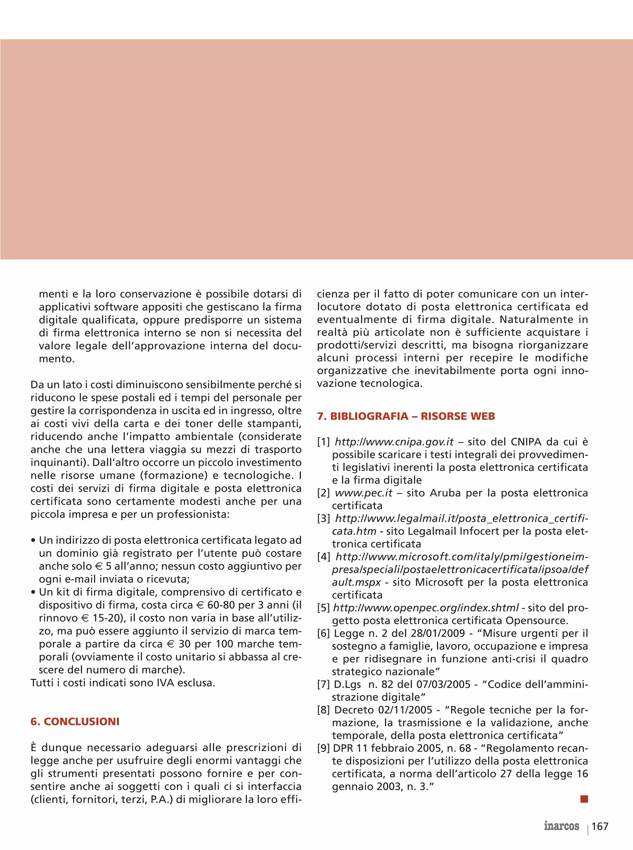 menti e la loro conservazione è possibile dotarsi di           cienza per il fatto di poter comunicare con un inter-
 applicativi software appositi che gestiscano la firma          locutore dotato di posta elettronica certificata ed
 digitale qualificata, oppure predisporre un sistema            eventualmente di firma digitale. Naturalmente in
 di firma elettronica interno se non si necessita del           realtà più articolate non è sufficiente acquistare i
 valore legale dell’approvazione interna del docu-              prodotti/servizi descritti, ma bisogna riorganizzare
 mento.                                                         alcuni processi interni per recepire le modifiche
                                                                organizzative che inevitabilmente porta ogni inno-
Da un lato i costi diminuiscono sensibilmente perché si         vazione tecnologica.
riducono le spese postali ed i tempi del personale per
gestire la corrispondenza in uscita ed in ingresso, oltre
                                                                7. BIBLIOGRAFIA – RISORSE WEB
ai costi vivi della carta e dei toner delle stampanti,
riducendo anche l’impatto ambientale (considerate               [1] http://www.cnipa.gov.it – sito del CNIPA da cui è
anche che una lettera viaggia su mezzi di trasporto                 possibile scaricare i testi integrali dei provvedimen-
inquinanti). Dall’altro occorre un piccolo investimento             ti legislativi inerenti la posta elettronica certificata
nelle risorse umane (formazione) e tecnologiche. I                  e la firma digitale
costi dei servizi di firma digitale e posta elettronica         [2] www.pec.it – sito Aruba per la posta elettronica
certificata sono certamente modesti anche per una                   certificata
piccola impresa e per un professionista:                        [3] http://www.legalmail.it/posta_elettronica_certifi-
                                                                    cata.htm - sito Legalmail Infocert per la posta elet-
• Un indirizzo di posta elettronica certificata legato ad           tronica certificata
  un dominio già registrato per l’utente può costare            [4] http://www.microsoft.com/italy/pmi/gestioneim-
  anche solo € 5 all’anno; nessun costo aggiuntivo per              presa/speciali/postaelettronicacertificata/ipsoa/def
  ogni e-mail inviata o ricevuta;                                   ault.mspx - sito Microsoft per la posta elettronica
• Un kit di firma digitale, comprensivo di certificato e            certificata
  dispositivo di firma, costa circa € 60-80 per 3 anni (il      [5] http://www.openpec.org/index.shtml - sito del pro-
  rinnovo € 15-20), il costo non varia in base all’utiliz-          getto posta elettronica certificata Opensource.
  zo, ma può essere aggiunto il servizio di marca tem-          [6] Legge n. 2 del 28/01/2009 - “Misure urgenti per il
  porale a partire da circa € 30 per 100 marche tem-                sostegno a famiglie, lavoro, occupazione e impresa
  porali (ovviamente il costo unitario si abbassa al cre-           e per ridisegnare in funzione anti-crisi il quadro
  scere del numero di marche).                                      strategico nazionale”
Tutti i costi indicati sono IVA esclusa.                        [7] D.Lgs n. 82 del 07/03/2005 - “Codice dell’ammini-
                                                                    strazione digitale”
                                                                [8] Decreto 02/11/2005 - “Regole tecniche per la for-
6. CONCLUSIONI                                                      mazione, la trasmissione e la validazione, anche
                                                                    temporale, della posta elettronica certificata”
È dunque necessario adeguarsi alle prescrizioni di              [9] DPR 11 febbraio 2005, n. 68 - “Regolamento recan-
legge anche per usufruire degli enormi vantaggi che                 te disposizioni per l’utilizzo della posta elettronica
gli strumenti presentati possono fornire e per con-                 certificata, a norma dell’articolo 27 della legge 16
sentire anche ai soggetti con i quali ci si interfaccia             gennaio 2003, n. 3.”
(clienti, fornitori, terzi, P.A.) di migliorare la loro effi-                                                             ■

                                                                                                                  inarcos 167
 