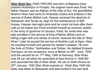 Sher Shah Sur (1540-1555 AD) was born at Bajwara (near
present Hoshiarpur in Punjab). His original name was Farid. His
father Hassan was an Afghan of the tribe of Sur. His grandfather
Ibrahim Khan had come to Hindustan (India) and entered in the
service of Sultan Behlol Lodi. Hassan received the destricts of
Sahsaram and Tanda as Jagir for the maintenance of 500
horses. Hassan had eight sons and he could not look-after them
well so his eldest son Farid enrolled himself as common soldier
in the army of governor of Jaunpur. Farid, for some time was
also enrolled in the service of king of Behar (Bihar) and on
killing a tiger with one stroke of sword, received the title of “Sher
Khan” Later he jouned the service of Ibrahim Lodi at Agra. Here
he excelled himself and gained his master’s esteem. He won
the forts of Chittor, Tanthambor and Tohtas. He defeted Emperor
Humayun on two occasions, once at Behar on 26th June, 1539
and the second tie on 17th May, 1540 at Kannauj. Sher Khan
was 54 yar old when he ascended at Agra throne in 1540 AD
and assumed the title of Sher Shah. He sat on Delhi throne on
25th January. 1542 Sher Shah expired on 24yth May 1545 His
body was taken to Sahsaram and was buried in his own built
 