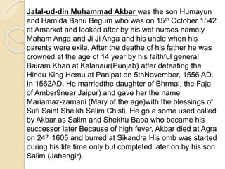 Jalal-ud-din Muhammad Akbar was the son Humayun
and Hamida Banu Begum who was on 15th October 1542
at Amarkot and looked after by his wet nurses namely
Maham Anga and Ji Ji Anga and his uncle when his
parents were exile. After the deathe of his father he was
crowned at the age of 14 year by his faithful general
Bairam Khan at Kalanaur(Punjab) after defeating the
Hindu King Hemu at Panipat on 5thNovember, 1556 AD.
In 1562AD. He marriedthe daughter of Bhrmal, the Faja
of Amber9near Jaipur) and gave her the name
Mariamaz-zamani (Mary of the age)with the blessings of
Sufi Saint Sheikh Salim Chisti. He go a some used called
by Akbar as Salim and Shekhu Baba who became his
successor later Because of high fever, Akbar died at Agra
on 24th 1605 and burred at Sikandra His omb was started
during his life time only but completed later on by his son
Salim (Jahangir).
 