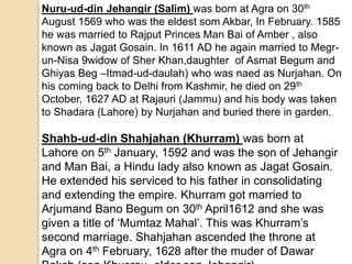 Nuru-ud-din Jehangir (Salim) was born at Agra on 30th
August 1569 who was the eldest som Akbar, In February. 1585
he was married to Rajput Princes Man Bai of Amber , also
known as Jagat Gosain. In 1611 AD he again married to Megr-
un-Nisa 9widow of Sher Khan,daughter of Asmat Begum and
Ghiyas Beg –Itmad-ud-daulah) who was naed as Nurjahan. On
his coming back to Delhi from Kashmir, he died on 29th
October, 1627 AD at Rajauri (Jammu) and his body was taken
to Shadara (Lahore) by Nurjahan and buried there in garden.
Shahb-ud-din Shahjahan (Khurram) was born at
Lahore on 5th January, 1592 and was the son of Jehangir
and Man Bai, a Hindu lady also known as Jagat Gosain.
He extended his serviced to his father in consolidating
and extending the empire. Khurram got married to
Arjumand Bano Begum on 30th April1612 and she was
given a title of ‘Mumtaz Mahal’. This was Khurram’s
second marriage. Shahjahan ascended the throne at
Agra on 4th February, 1628 after the muder of Dawar
 