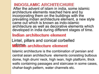 After the advent of islam in india, some islamic
architecture elements reached here and by
incorporating them on the buildings with the
prevailing indian architecture element, a new style
came out which is known as indo-islamic
architecture as well as decorative elements which
developed in india during different stages of time.
Lintel, pillars and conical corbelled
dome.
Islamic architecture is the combination of persian and
central asian architechure elements consisting bulbous
dome, high drum/ neck, high iwan, high platform, thick
walls containing passages and staircase in some cases,
chahar-bagh pattern, water channels etc.
 