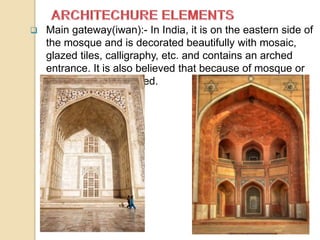  Main gateway(iwan):- In India, it is on the eastern side of
the mosque and is decorated beautifully with mosaic,
glazed tiles, calligraphy, etc. and contains an arched
entrance. It is also believed that because of mosque or
madrassa is concealed.
 