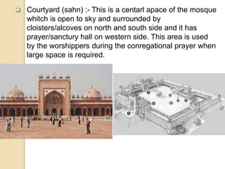 Courtyard (sahn) :- This is a centarl apace of the mosque
whitch is open to sky and surrounded by
cloisters/alcoves on north and south side and it has
prayer/sanctury hall on western side. This area is used
by the worshippers during the conregational prayer when
large space is required.
 