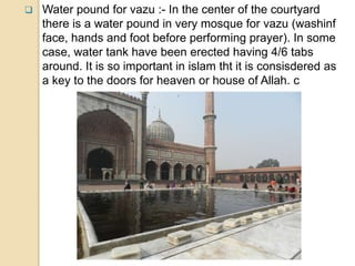  Water pound for vazu :- In the center of the courtyard
there is a water pound in very mosque for vazu (washinf
face, hands and foot before performing prayer). In some
case, water tank have been erected having 4/6 tabs
around. It is so important in islam tht it is consisdered as
a key to the doors for heaven or house of Allah. c
 