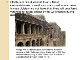  Cloisters or pillard vrandah liwan:- These
cloisters/alcoves or small rooms are used as madrasas.
In case cloisters are not there, then there will be pillared
varandas for taking shelter by the worshippers during
rain, etc.
village with medieval history traced to the thirteenth
century of Delhi Sultanate reign. It was part of Siri, the
second medieval city of India of the Delhi Sultanate of
Allauddin Khilji Dynasty (1296–1316).
 