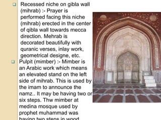  Recessed niche on gibla wall
(mihrab) :- Prayer is
performed facing this niche
(mihrab) erected in the center
of qibla wall towards mecca
direction. Mehrab is
decorated beautifully with
quranic verses, inlay work,
geometrical designe, etc.
 Pulpit (mimber) :- Mimber is
an Arabic work which means
an elevated stand on the left
side of mihrab. This is used by
the imam to announce the
namz.. It may be having two or
six steps. Thw mimber at
medina mosque used by
prophet muhammad was
 