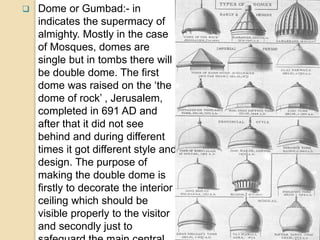 Dome or Gumbad:- in
indicates the supermacy of
almighty. Mostly in the case
of Mosques, domes are
single but in tombs there will
be double dome. The first
dome was raised on the ‘the
dome of rock’ , Jerusalem,
completed in 691 AD and
after that it did not see
behind and during different
times it got different style and
design. The purpose of
making the double dome is
firstly to decorate the interior
ceiling which should be
visible properly to the visitor
and secondly just to
 
