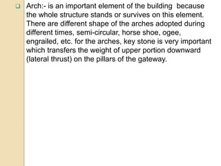  Arch:- is an important element of the building because
the whole structure stands or survives on this element.
There are different shape of the arches adopted during
different times, semi-circular, horse shoe, ogee,
engrailed, etc. for the arches, key stone is very important
which transfers the weight of upper portion downward
(lateral thrust) on the pillars of the gateway.
 