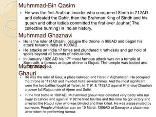 Muhmmad-Bin Qasim
 He was the first Arabian invader who conquered Sindh in 712AD
and defeated the Dahir, then the Brahman King of Sindh and his
queen and other ladies committed the first ever Jauhar( The
collective burning) in Indian history.
Muhmmad Ghaznavi
 He is the ruler of Ghazni, occupie the throne in 998AD and began his
attack towards India in 1000AD.
 He attacks on India 17 times and plundered it ruthlessly and got hold of
spoils beyond all bounds of calculation.
 In January 1026 AD his 17th most famous attack was on a temple at
Somnath, a famous antique shrine in Gujrat. The temple was looted and
badly destroyed.Muhmmad
Ghauri
 He was the ruler of Gaur, a place between and Haret in Afghanistan. He occupied
the throne in 1173AD and invaded India several times. And the most significant
were the two battles fought at Tarain. In 1191 & 1192AD against Prithviraj Chauhan
a power full Rajput ruler of Ajmer and Delhi.
 In the first battle in 1991AD, Muhammad ghauri was defeated very badly who run
away to Lahore and again in 1192 he tried his fate and this time he got victory and
arrested the Rajput ruler who was blinded and then killed. He was assassinated by
someone. People of khokhar clan on 15 March 1206AD at Damayak a place near
lahor when he performing namaz.
 