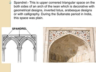  Spandrel:- This is upper cornered triangular space on the
both sides of an arch of the iwan which is decorative with
geometrical designs, inverted lotus, arabesque designs
or with calligraphy. During the Sultanate period in India,
this space was plain.
 