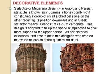  Stalactite or Muqarana design :- In Arabic and Persian,
stalactite is known as muqarnas a honey comb motif
constituting a group of small arched cells one on the
other reducing its position downward and in Greek
statactitc means ‘a deposit of calcium carbonate’. This
design is adopted to fill up the space at squinches to give
more support to the upper portion. As per historical
evidences, first time in india this designed was created
below the balconies of the qutab minar delhi.
 
