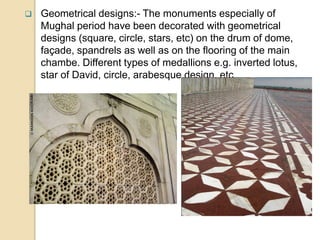  Geometrical designs:- The monuments especially of
Mughal period have been decorated with geometrical
designs (square, circle, stars, etc) on the drum of dome,
façade, spandrels as well as on the flooring of the main
chambe. Different types of medallions e.g. inverted lotus,
star of David, circle, arabesque design, etc.
 