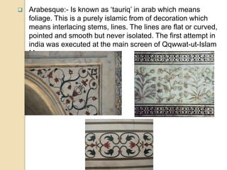  Arabesque:- Is known as ‘tauriq’ in arab which means
foliage. This is a purely islamic from of decoration which
means interlacing stems, lines. The lines are flat or curved,
pointed and smooth but never isolated. The first attempt in
india was executed at the main screen of Qqwwat-ut-Islam
Mosque.
 