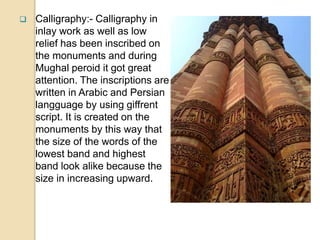  Calligraphy:- Calligraphy in
inlay work as well as low
relief has been inscribed on
the monuments and during
Mughal peroid it got great
attention. The inscriptions are
written in Arabic and Persian
langguage by using giffrent
script. It is created on the
monuments by this way that
the size of the words of the
lowest band and highest
band look alike because the
size in increasing upward.
 