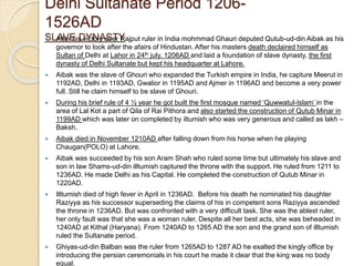 Delhi Sultanate Period 1206-
1526AD
SLAVE DYNASTY After his victory over Rajput ruler in India mohmmad Ghauri deputed Qutub-ud-din Aibak as his
governor to look after the afairs of Hindustan. After his masters death declaired himself as
Sultan of Delhi at Lahor in 24th july. 1206AD and laid a foundation of slave dynasty, the first
dynasty of Delhi Sultanate but kept his headquarter at Lahore.
 Aibak was the slave of Ghouri who expanded the Turkish empire in India, he capture Meerut in
1192AD, Delhi in 1193AD, Gwalior in 1195AD and Ajmer in 1196AD and become a very power
full. Still he claim himself to be slave of Ghouri.
 During his brief rule of 4 ½ year he got built the first mosque named ‘Quwwatul-Islam’ in the
area of Lal Kot a part of Qila of Rai Pithora and also started the construction of Qutub Minar in
1199AD which was later on completed by iltumish who was very generous and called as lakh –
Baksh.
 Aibak died in November 1210AD after falling down from his horse when he playing
Chaugan(POLO) at Lahore.
 Aibak was succeeded by his son Aram Shah who ruled some time but ultimately his slave and
son in law Shams-ud-din illtumish captured the throne with the support. He ruled from 1211 to
1236AD. He made Delhi as his Capital. He completed the construction of Qutub Minar in
1220AD.
 Illtumish died of high fever in April in 1236AD. Before his death he nominated his daughter
Raziyya as his successor superseding the claims of his in competent sons Raziyya ascended
the throne in 1236AD. But was confronted with a very difficult task. She was the ablest ruler,
her only fault was that she was a woman ruler. Despite all her best acts, she was beheaded in
1240AD at Kithal (Haryana). From 1240AD to 1265 AD the son and the grand son of illtumish
ruled the Sultanate period.
 Ghiyas-ud-din Balban was the ruler from 1265AD to 1287 AD he exalted the kingly office by
introducing the persian ceremonials in his court he made it clear that the king was no body
equal.
 