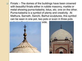  Finials :- The domes of the buildings have been crowned
with beautiful finials either in rubble masonry, marble or
metal showing purna-kalasha, lotus, etc. one on the other.
Purna-kalasha is a symbol of plenty and creativity. At
Mathura, Sarnath, Sanchi, Barhut sculptures, this symbol
can be seen in one pot, two pots or even in three pots
reducing the size on upper side.
 