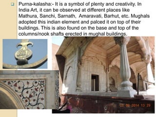  Purna-kalasha:- It is a symbol of plenty and creativity. In
India Art, it can be observed at different places like
Mathura, Sanchi, Sarnath, Amaravati, Barhut, etc. Mughals
adopted this indian element and palced it on top of their
buildings. This is also found on the base and top of the
columns/nook shafts erected in mughal buildings.
 