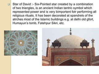  Star of David :- Six-Pointed star created by a combination
of two triangles, is an ancient Indian tantric symbol which
represented power and is very bimportent fotr performing all
religious rituals. It has been decorated at spandrels of the
atrches most of the Islamic buildings e.g. at delhi old gfort,
Humayun’s tomb, Fatehpur Sikri, etc.
 