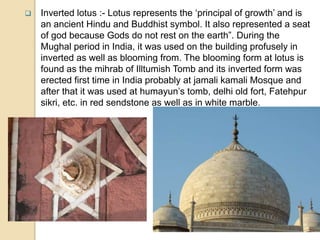  Inverted lotus :- Lotus represents the ‘principal of growth’ and is
an ancient Hindu and Buddhist symbol. It also represented a seat
of god because Gods do not rest on the earth”. During the
Mughal period in India, it was used on the building profusely in
inverted as well as blooming from. The blooming form at lotus is
found as the mihrab of Illtumish Tomb and its inverted form was
erected first time in India probably at jamali kamali Mosque and
after that it was used at humayun’s tomb, delhi old fort, Fatehpur
sikri, etc. in red sendstone as well as in white marble.
 