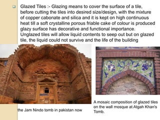  Glazed Tiles :- Glazing means to cover the surface of a tile,
before cutting the tiles into desired size/design, with the mixture
of copper cabonate and silica and it is kept on high continuous
heat till a soft crystalline porous friable cake of colour is produced
glazy surface has decorative and functional importance.
Unglazed tiles will allow liquid contents to seep out but on glazed
tile, the liquid could not survive and the life of the building
increases.
A mosaic composition of glazed tiles
on the wall mosque at Atgah Khan's
Tomb.the Jam Nindo tomb in pakistan now
 