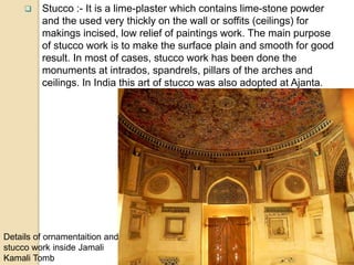  Stucco :- It is a lime-plaster which contains lime-stone powder
and the used very thickly on the wall or soffits (ceilings) for
makings incised, low relief of paintings work. The main purpose
of stucco work is to make the surface plain and smooth for good
result. In most of cases, stucco work has been done the
monuments at intrados, spandrels, pillars of the arches and
ceilings. In India this art of stucco was also adopted at Ajanta.
Details of ornamentaition and
stucco work inside Jamali
Kamali Tomb
 