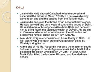 KHILJI
 Jalal-ul-din Khilji caused Qaikubad to be murdered and
ascended the throne in March 1290AD. The slave dynasty
came to an end and the passed from the Turk for ever.
 Jalal-ul-din occupied the throne by an act of naked violance.
He was very old and very weak to control the throne of Delhi.
He relied more of his nephew Ala-ud-din Khilji and deputed
him to bring fourth the fabulous wealth of Devgiri. Ala-ud-din
at Kara near Allahabad who beheaded the old sultan and
proclaimed himself sultan on 19th july 1296AD.
 Ala-ud-din Khilji ruler consolidated his authority in Delhi. His
first victim was the reach state of Gujrat which being by
Chalukya king Karna.
 At the end of his life, Alaud-din was also the master of south
but was a puppet in hend of general malik kafur. Malik kafur
poisoned the sultan who died on 2nd Jan 1316AD. Ghazi
Malik Kafur killed the last ruler Khusrau and founded new
densty.
 