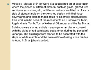  Mosaic :- Mosiac or in lay work is a specialized art of decoration
where the pieces of different material such as glass, glazed tiles,
semi-precious stone, etc, in different colours are fitted in block or
stab of stone/marble on the sketched design with their face
downwards and then so that it could fill all empty places/gapes.
This work can be seen at the monuments i.e. Humayun’s Tomb,
Atgah khan’s Tomb, Tom of Akbar at Sikandra, and the Taj Mahal.
Buildings were started subble masonry/mortar plaster covered
with the slabs of red sandstone but later on during the period of
Jehangir, The buildings were started to be decorated with the
strips of white marble and the culmination of using white marble
is found in Shahjahan’s period.
 