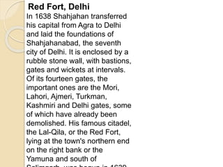 Red Fort, Delhi
In 1638 Shahjahan transferred
his capital from Agra to Delhi
and laid the foundations of
Shahjahanabad, the seventh
city of Delhi. It is enclosed by a
rubble stone wall, with bastions,
gates and wickets at intervals.
Of its fourteen gates, the
important ones are the Mori,
Lahori, Ajmeri, Turkman,
Kashmiri and Delhi gates, some
of which have already been
demolished. His famous citadel,
the Lal-Qila, or the Red Fort,
lying at the town's northern end
on the right bank or the
Yamuna and south of
 