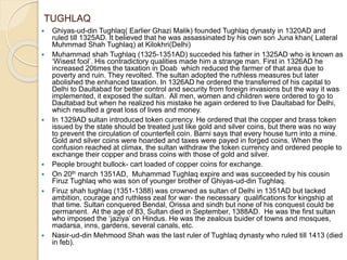 TUGHLAQ
 Ghiyas-ud-din Tughlaq( Earlier Ghazi Malik) founded Tughlaq dynasty in 1320AD and
ruled till 1325AD. It believed that he was assassinated by his own son Juna khan( Lateral
Muhmmad Shah Tughlaq) at Kilokhri(Delhi)
 Muhammad shah Tughlaq (1325-1351AD) succeded his father in 1325AD who is known as
‘Wisest fool’. His contradictory qualities made him a strange man. First in 1326AD he
increased 20times the taxation in Doab which reduced the farmer of that area due to
poverty and ruin. They revolted. The sultan adopted the ruthless measures but later
abolished the enhanced taxation. In 1326AD he ordered the transferred of his capital to
Delhi to Daultabad for better control and security from foreign invasions but the way it was
implemented, it exposed the sultan. All men, women and children were ordered to go to
Daultabad but when he realized his mistake he again ordered to live Daultabad for Delhi,
which resulted a great loss of lives and money.
 In 1329AD sultan introduced token currency. He ordered that the copper and brass token
issued by the state should be treated just like gold and silver coins, but there was no way
to prevent the circulation of counterfeit coin. Barni says that every house turn into a mine.
Gold and silver coins were hoarded and taxes were payed in forged coins. When the
confusion reached at climax, the sultan withdraw the token currency and ordered people to
exchange their copper and brass coins with those of gold and silver.
 People brought bullock- cart loaded of copper coins for exchange.
 On 20th march 1351AD, Muhammad Tughlaq expire and was succeeded by his cousin
Firuz Tughlaq who was son of younger brother of Ghiyas-ud-din Tughlaq.
 Firuz shah tughlaq (1351-1388) was crowned as sultan of Delhi in 1351AD but lacked
ambition, courage and ruthless zeal for war- the necessary qualifications for kingship at
that time. Sultan conquered Bendal, Orissa and sindh but none of his conquest could be
permanent. At the age of 83, Sultan died in September, 1388AD. He was the first sultan
who imposed the ‘jaziya’ on Hindus. He was the zealous buider of towns and mosques,
madarsa, inns, gardens, several canals, etc.
 Nasir-ud-din Mehmood Shah was the last ruler of Tughlaq dynasty who ruled till 1413 (died
in feb).
 