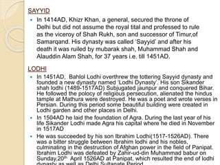 SAYYID
 In 1414AD, Khizr Khan, a general, secured the throne of
Delhi but did not assume the royal tital and professed to rule
as the viceroy of Shah Rukh, son and successor of Timur,of
Samarqand. His dynasty was called ‘Sayyid’ and after his
death it was ruiled by mubarak shah, Muhammad Shah and
Alauddin Alam Shah, for 37 years i.e. till 1451AD.
LODHI
 In 1451AD, Bahlol Lodhi overthrew the tottering Sayyid dynasty and
founded a new dynasty named ‘Lodhi Dynasty’. His son Sikander
shah lodhi (1489-1517AD) Subjugated jaunpur and conquered Bihar.
He followed the polocy of religious persecution, alienated the hindus
tample at Mathura were destroyed. He was a poet and wrote verses in
Persian. During this period some beautiful building were created in
Lodhi garden and other places in Delhi.
 In 1504AD he laid the foundation of Agra. During the last year of his
life Sikander Lodhi made Agra his capital where he died in November
in 1517AD
 He was succeeded by his son Ibrahim Lodhi(1517-1526AD). There
was a bitter struggle between Ibrahim lodhi and his nobles,
culminating in the destruction of Afghan power in the field of Panipat.
Ibrahim Lodhi was defeated by Zahir-ud-din Muhammad babur on
Sunday,20th April 1526AD at Panipat, which resulted the end of lodhi
 
