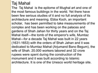 Taj Mahal
The Taj Mahal is the epitome of Mughal art and one of
the most famous buildings in the world. Yet there have
been few serious studies of it and no full analysis of its
architecture and meaning. Ebba Koch, an important
scholar, has been permitted to take measurements of the
complex and has been working on the palaces and
gardens of Shah Jahan for thirty years and on the Taj
Mahal itself—the tomb of the emperor's wife, Mumtaz
Mahal—for a decade Taj Mahal was built in 22 years
(1631-1653) with the orders of Shah Jahan and it was
dedicated to Mumtaz Mahal (Arjumand Bano Begum), the
wife of Shah. 20.000 workers labored and 32 crore
rupees were spent during the construction of the
monument and it was built according to Islamic
architecture. It is one of the Unesco world heritage site.
 