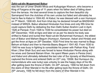 Zahir-ud-din Mugammad Babur
was the son of Umer Sheikh Mirza and Kutlugnigar Khanum, who became a
King of Fargana at the age of 11 years when his father died of falling down
from the terrace. He tried several times to capture the then beautiful city
Samarqand from the clutches of his own uncles but failed and ultimately he
had to flee to Kabul in 1504 AD. At Kabul, he was blessed with a son Humayun
on 7th March, 1508 AD. And from trhat day he declared himself as BADSHAH
instead of MIRZA. Babur attacked Hindustan five times and only fifth time he
could capture Delhi by defeating the then Delhi Sultan Ibrahim Lodi in April,
1526 at Panipat. From 1526 to 1530 he consolidated his power but died on
26th December, 1530 at Agra and later on as per his desire his body was
shifted to Kabul and buried ther Nasir-ud-din Muhammad Humayun, the eldest
son of Babur and Maham Begum (Humayun, Kamaran, Askari and Hindal) and
got the thron at Agra on 29th Deceber, 1530 Frirst time he was marred to Begu
Behum at Kabul and then to Hamida Baanu Begum I 1541 AD. From 1530 to
1540 he was busy in fighting to consolidate his power with Pathan King Farid
Khan ( Sher Shah Sur) and was forced to leave Hindustan Persia along with
his wives and General Bairam Khan. He spent fifteen years in Persia (Iran)
and Kabul and ultimately defeated the last ruler of Sur dynasty at Machhiwara,
captured the throne and entered Delhi on 23rd July, 15556. But Humayun (by
nomenclature who was lucky) was unlucky to see the happy days of his life
after getting back the throne of Delhi. On 20th January, 1556 he fell down from
the stairs of Sher Mandal in his life after getting back the throne of Delhi. On
20th January, 1556 he fell down from the stairs of Sher Mandal in his
 