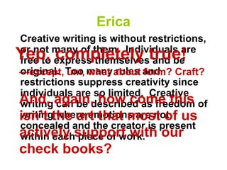 Erica
Creative writing is without restrictions,
or not many of them. Individuals are
free to express themselves and be
original. Too many rules and
restrictions suppress creativity since
individuals are so limited. Creative
writing can be described as freedom of
writing where emotions are not
concealed and the creator is present
within each piece of work.
Yep, completely true!
And, again, how come this
isn’t the art that most of us
actively support with our
check books?
—except, um, what about form? Craft?
 