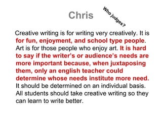 Chris
Creative writing is for writing very creatively. It is
for fun, enjoyment, and school type people.
Art is for those people who enjoy art. It is hard
to say if the writer’s or audience’s needs are
more important because, when juxtaposing
them, only an english teacher could
determine whose needs institute more need.
It should be determined on an individual basis.
All students should take creative writing so they
can learn to write better.
 